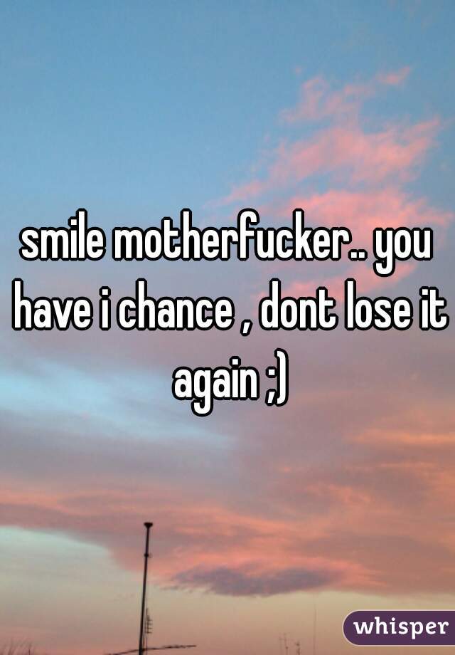 smile motherfucker.. you have i chance , dont lose it again ;)