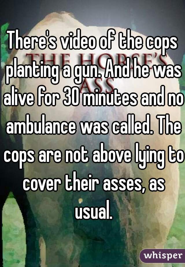 There's video of the cops planting a gun. And he was alive for 30 minutes and no ambulance was called. The cops are not above lying to cover their asses, as usual.