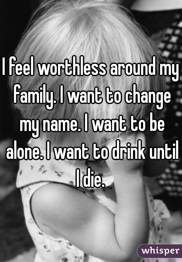 I feel worthless around my family. I want to change my name. I want to be alone. I want to drink until I die. 