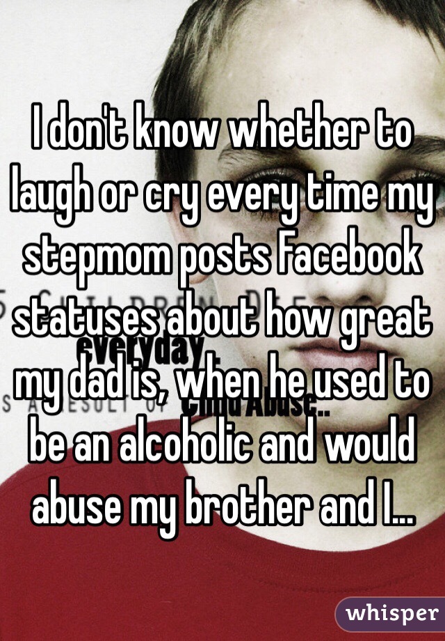 I don't know whether to laugh or cry every time my stepmom posts Facebook statuses about how great my dad is, when he used to be an alcoholic and would abuse my brother and I...