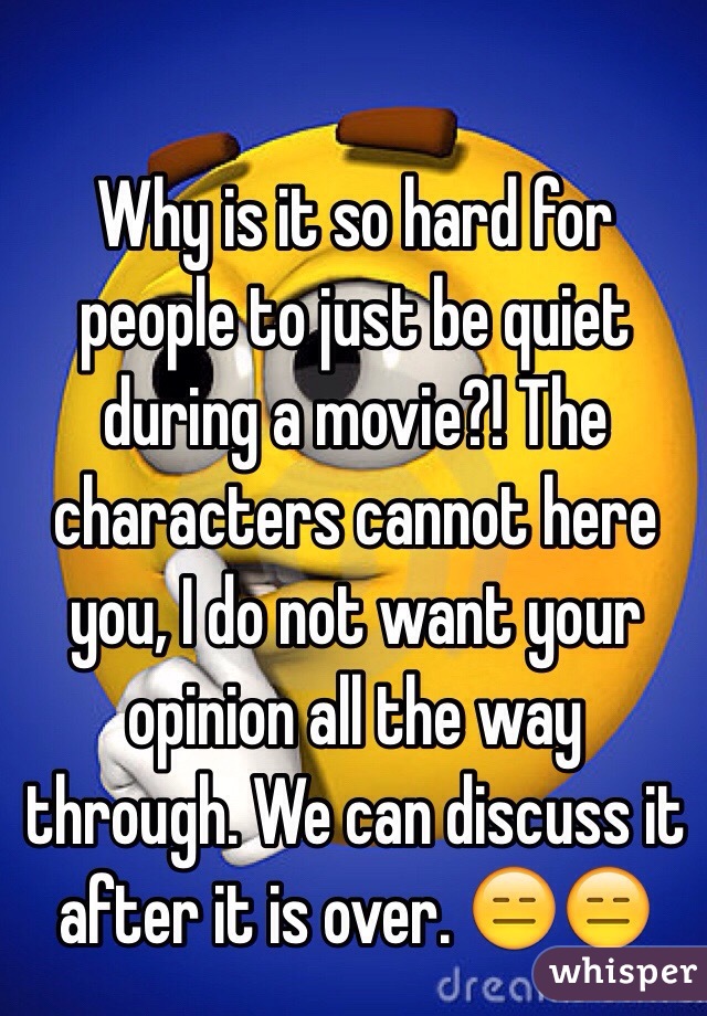 Why is it so hard for people to just be quiet during a movie?! The characters cannot here you, I do not want your opinion all the way through. We can discuss it after it is over. 😑😑