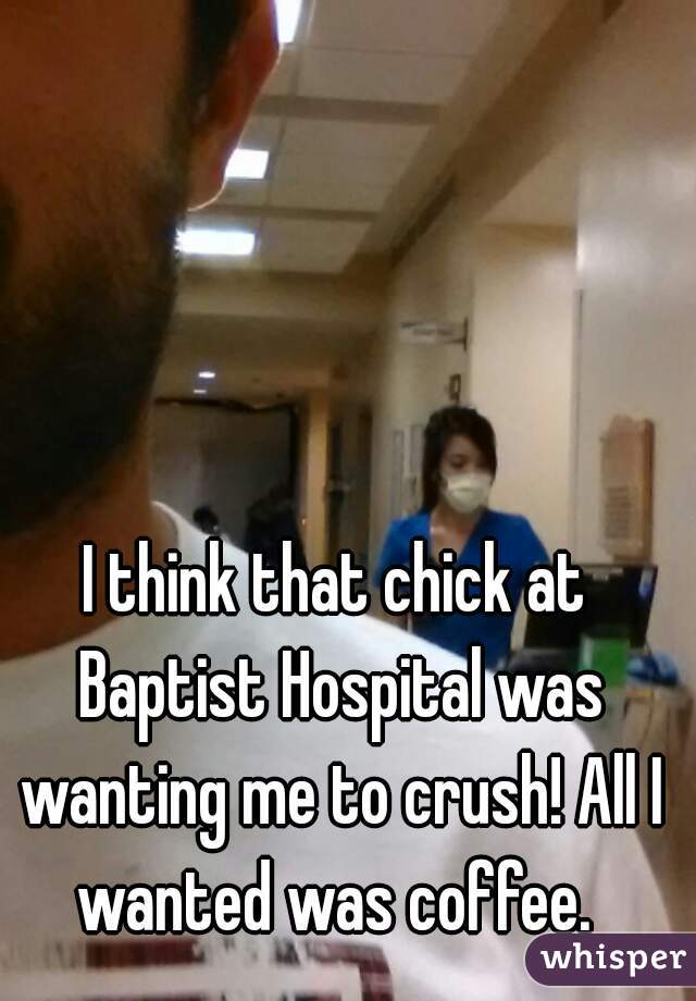 I think that chick at Baptist Hospital was wanting me to crush! All I wanted was coffee. 