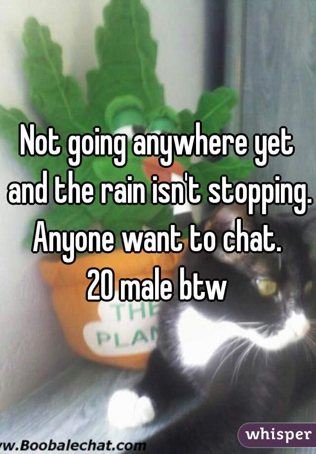 Not going anywhere yet and the rain isn't stopping. Anyone want to chat. 
20 male btw