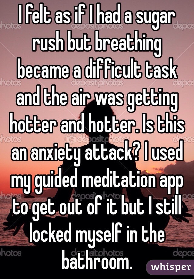 I felt as if I had a sugar rush but breathing became a difficult task and the air was getting hotter and hotter. Is this an anxiety attack? I used my guided meditation app to get out of it but I still locked myself in the bathroom.