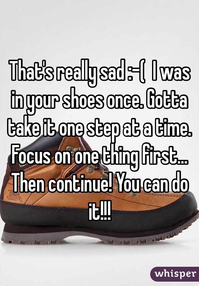 That's really sad :-(  I was in your shoes once. Gotta take it one step at a time. Focus on one thing first... Then continue! You can do it!!!