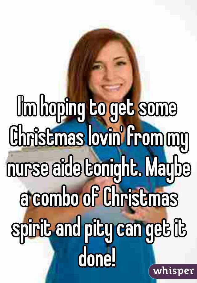 I'm hoping to get some Christmas lovin' from my nurse aide tonight. Maybe a combo of Christmas spirit and pity can get it done! 