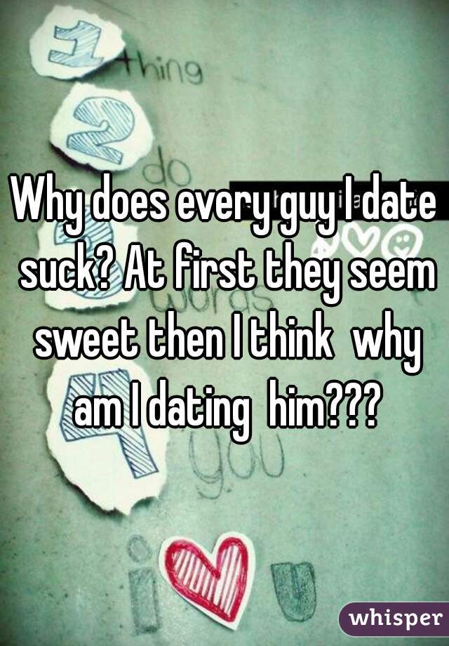 Why does every guy I date suck? At first they seem sweet then I think  why am I dating  him???