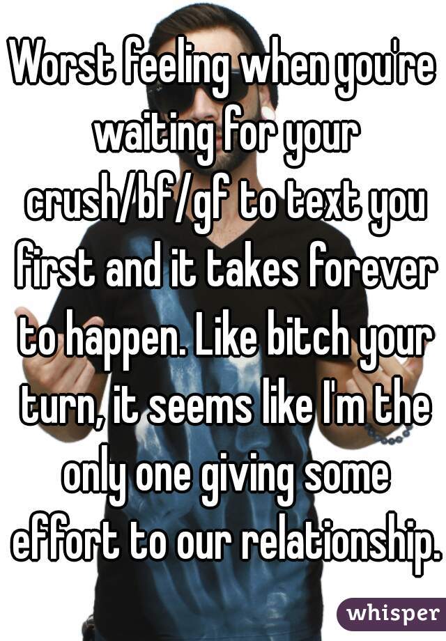 Worst feeling when you're waiting for your crush/bf/gf to text you first and it takes forever to happen. Like bitch your turn, it seems like I'm the only one giving some effort to our relationship.