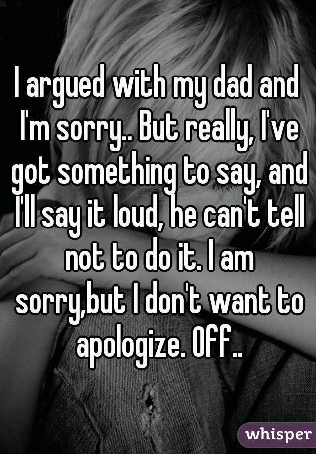 I argued with my dad and I'm sorry.. But really, I've got something to say, and I'll say it loud, he can't tell not to do it. I am sorry,but I don't want to apologize. Off..