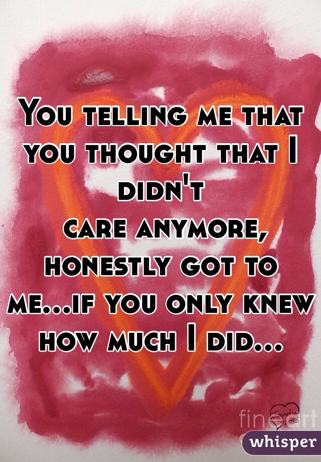 You telling me that you thought that I didn't 
 care anymore, honestly got to me...if you only knew how much I did...