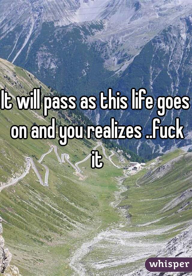 It will pass as this life goes on and you realizes ..fuck it