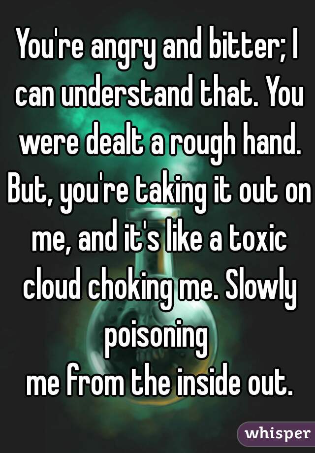 You're angry and bitter; I can understand that. You were dealt a rough hand. But, you're taking it out on me, and it's like a toxic cloud choking me. Slowly poisoning 
 me from the inside out.