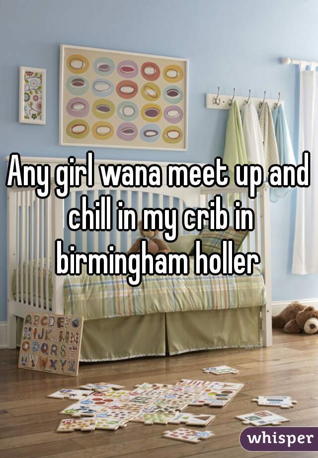 Any girl wana meet up and chill in my crib in birmingham holler 