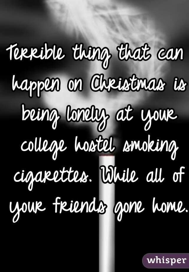 Terrible thing that can happen on Christmas is being lonely at your college hostel smoking cigarettes. While all of your friends gone home.