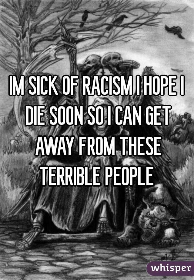 IM SICK OF RACISM I HOPE I DIE SOON SO I CAN GET AWAY FROM THESE TERRIBLE PEOPLE 