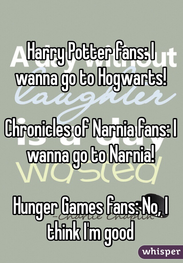       Harry Potter fans: I wanna go to Hogwarts!

Chronicles of Narnia fans: I wanna go to Narnia!

Hunger Games fans: No, I think I'm good