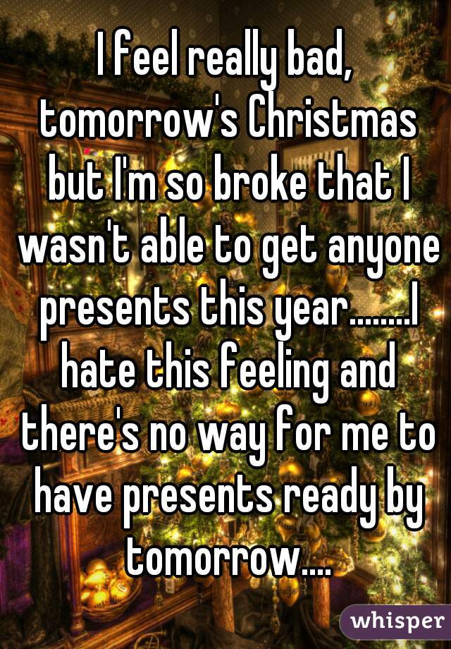 I feel really bad, tomorrow's Christmas but I'm so broke that I wasn't able to get anyone presents this year........I hate this feeling and there's no way for me to have presents ready by tomorrow....