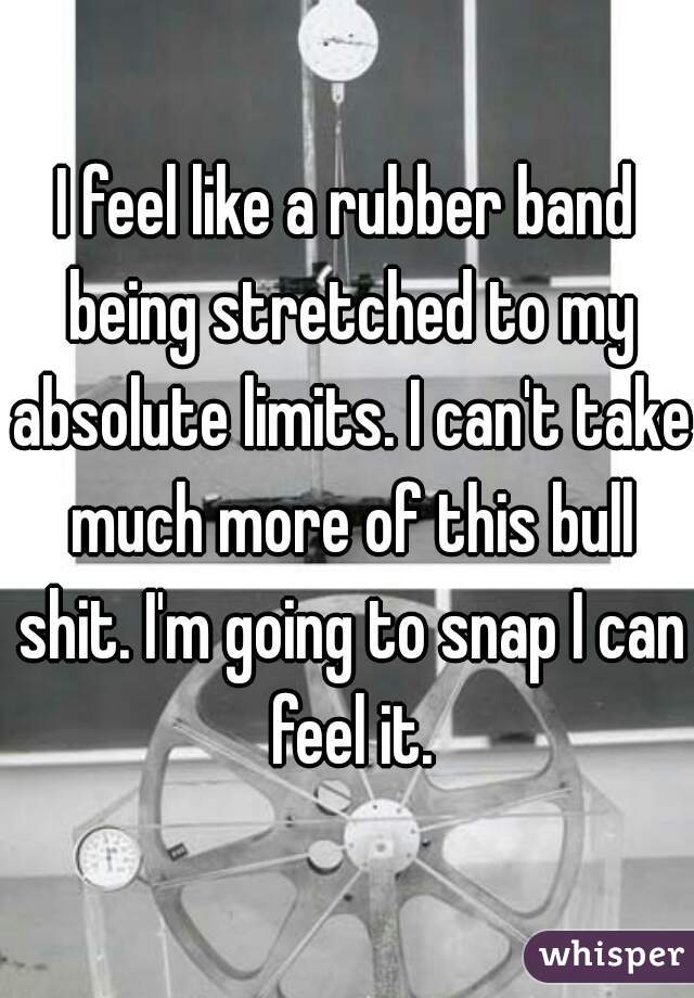 I feel like a rubber band being stretched to my absolute limits. I can't take much more of this bull shit. I'm going to snap I can feel it.