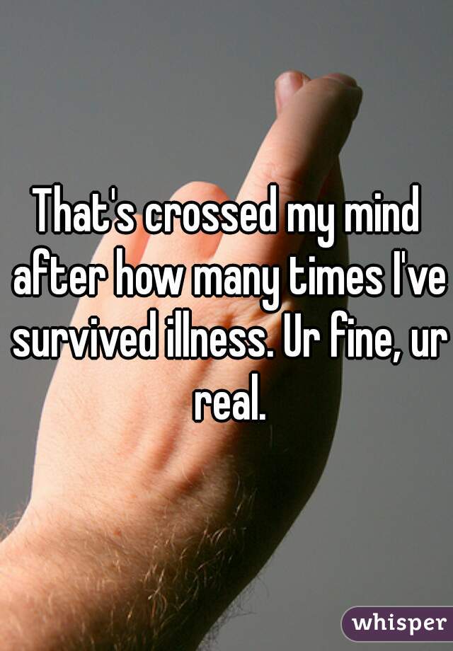 That's crossed my mind after how many times I've survived illness. Ur fine, ur real.