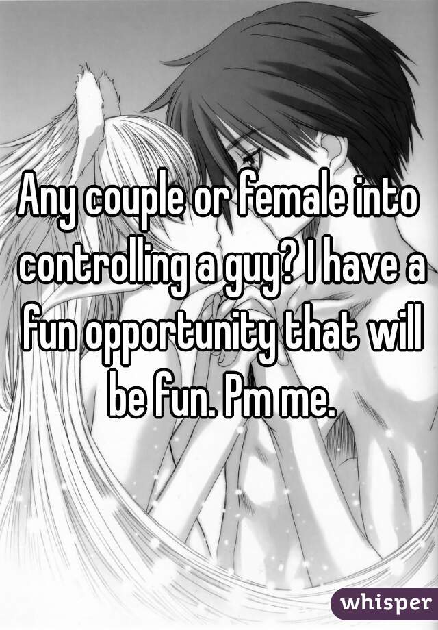 Any couple or female into controlling a guy? I have a fun opportunity that will be fun. Pm me.