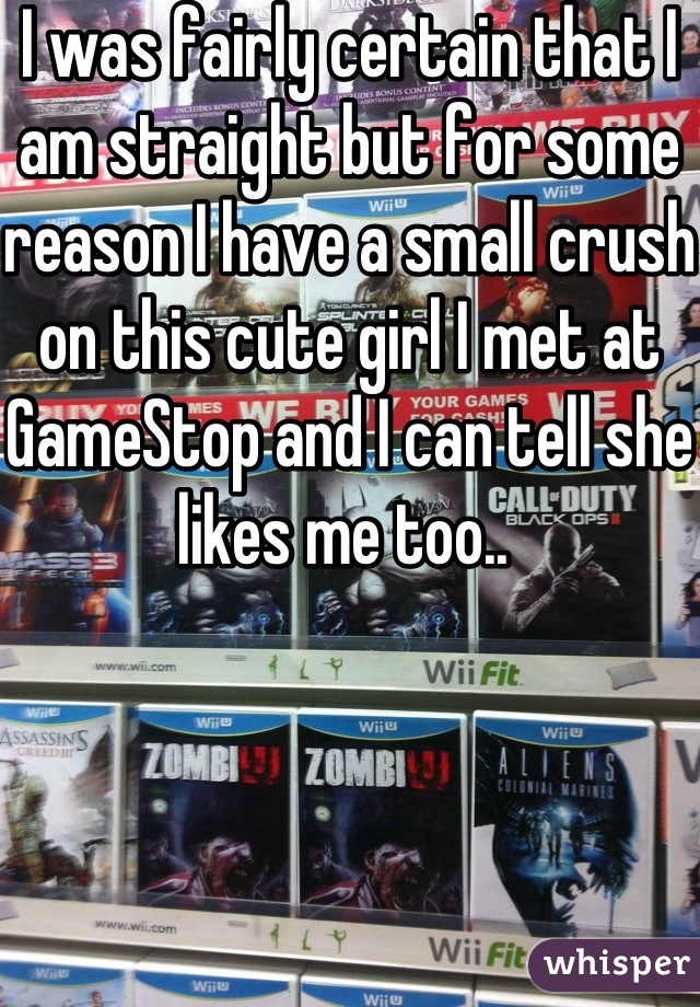 I was fairly certain that I am straight but for some reason I have a small crush on this cute girl I met at GameStop and I can tell she likes me too.. 