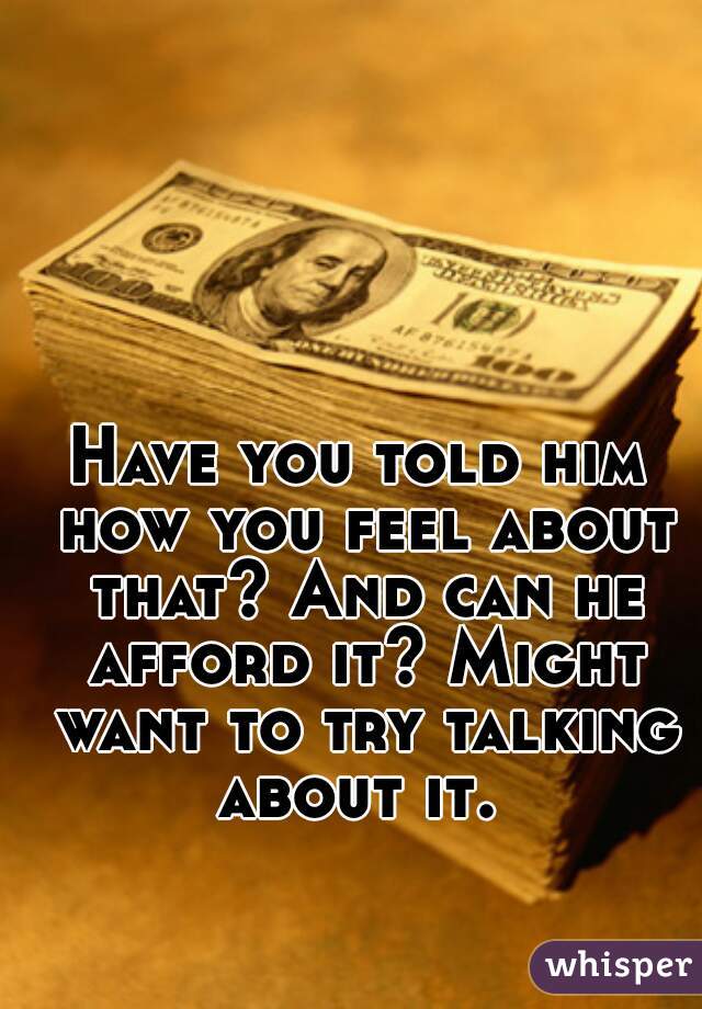 Have you told him how you feel about that? And can he afford it? Might want to try talking about it. 