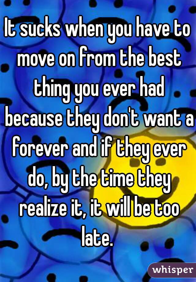 It sucks when you have to move on from the best thing you ever had because they don't want a forever and if they ever do, by the time they realize it, it will be too late. 