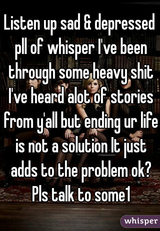 Listen up sad & depressed pll of whisper I've been through some heavy shit I've heard alot of stories from y'all but ending ur life is not a solution It just adds to the problem ok? Pls talk to some1