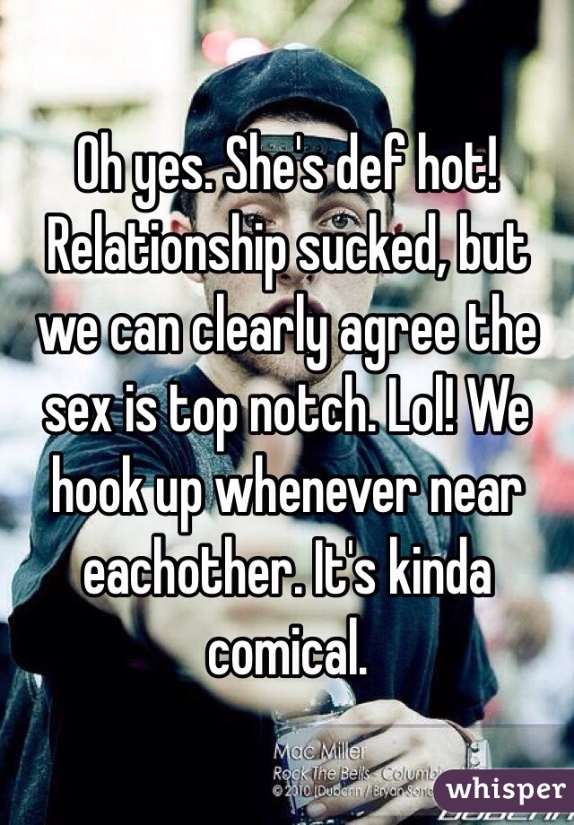 Oh yes. She's def hot! Relationship sucked, but we can clearly agree the sex is top notch. Lol! We hook up whenever near eachother. It's kinda comical. 