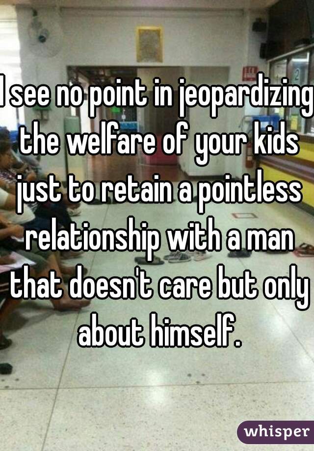 I see no point in jeopardizing the welfare of your kids just to retain a pointless relationship with a man that doesn't care but only about himself.