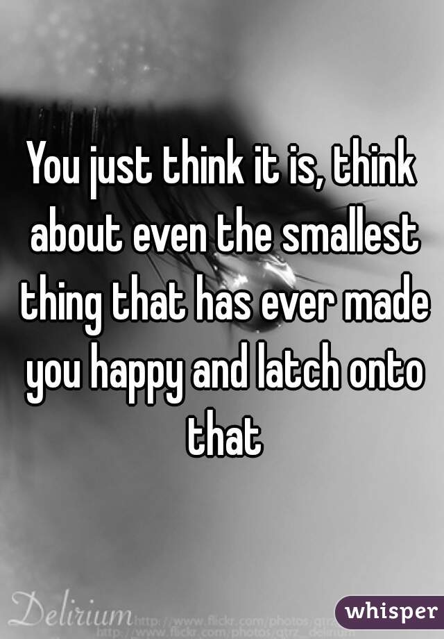 You just think it is, think about even the smallest thing that has ever made you happy and latch onto that