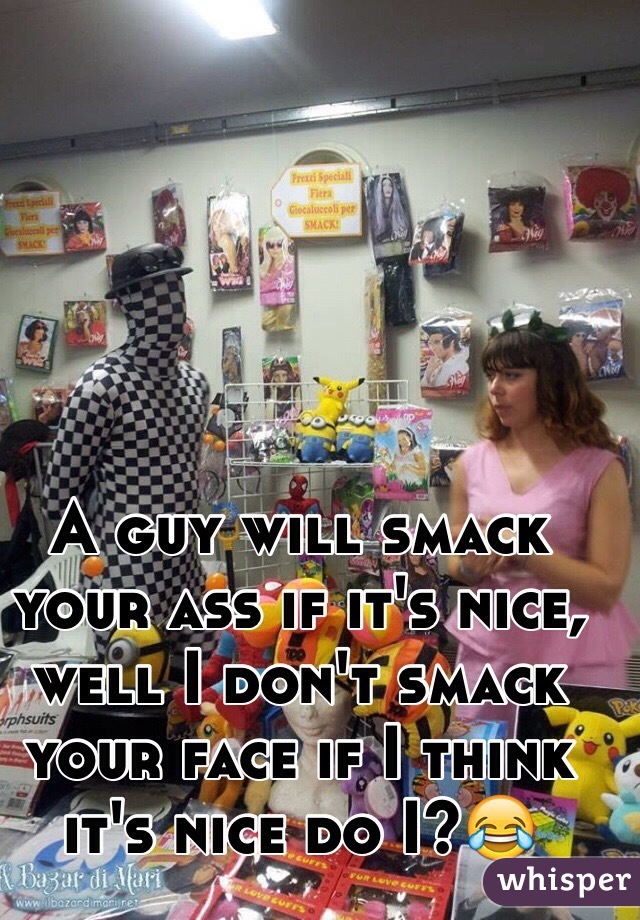 A guy will smack your ass if it's nice, well I don't smack your face if I think it's nice do I?😂