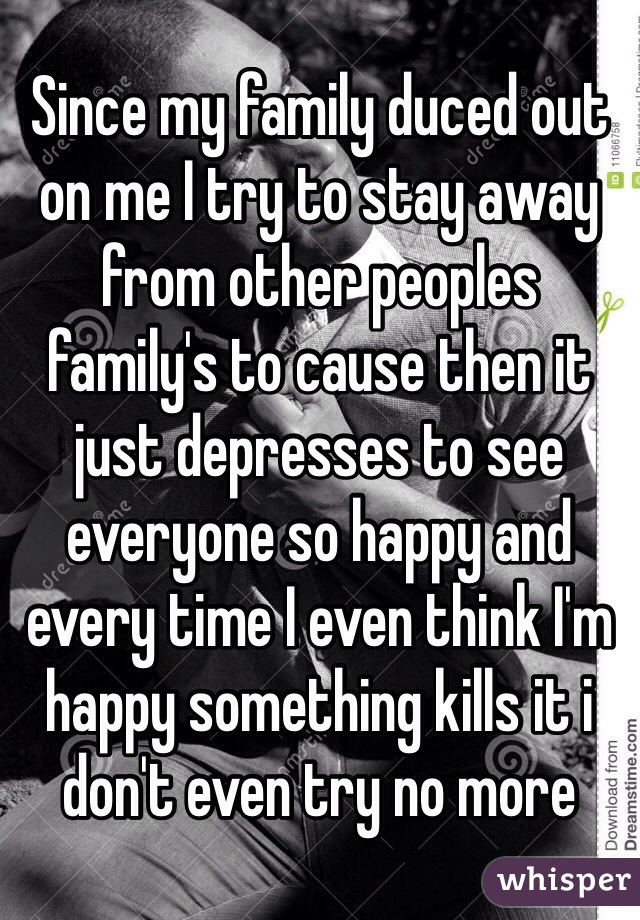 Since my family duced out on me I try to stay away from other peoples family's to cause then it just depresses to see everyone so happy and every time I even think I'm happy something kills it i don't even try no more 