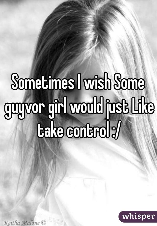 Sometimes I wish Some guyvor girl would just Like take control :/