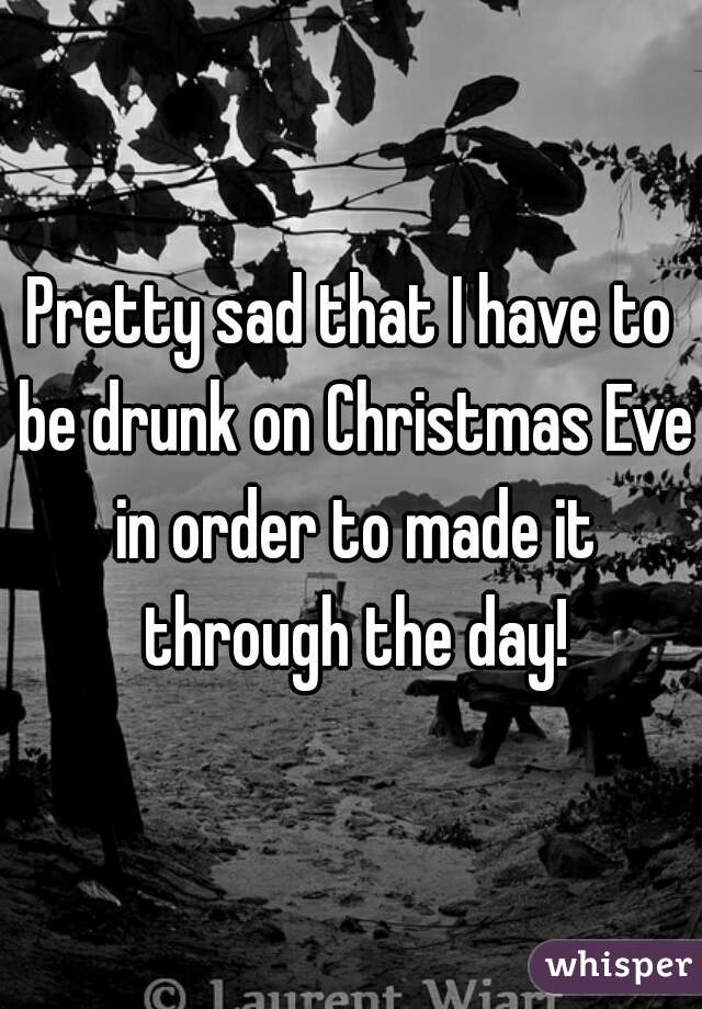 Pretty sad that I have to be drunk on Christmas Eve in order to made it through the day!