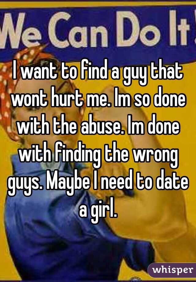 I want to find a guy that wont hurt me. Im so done with the abuse. Im done with finding the wrong guys. Maybe I need to date a girl.    