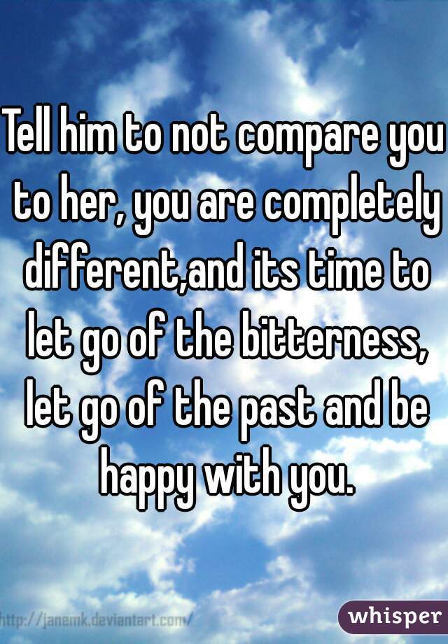 Tell him to not compare you to her, you are completely different,and its time to let go of the bitterness, let go of the past and be happy with you.