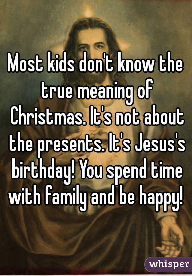 Most kids don't know the true meaning of Christmas. It's not about the presents. It's Jesus's birthday! You spend time with family and be happy! 