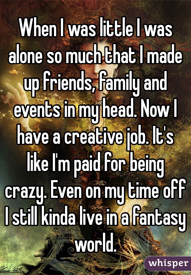 When I was little I was alone so much that I made up friends, family and events in my head. Now I have a creative job. It's like I'm paid for being crazy. Even on my time off I still kinda live in a fantasy world.