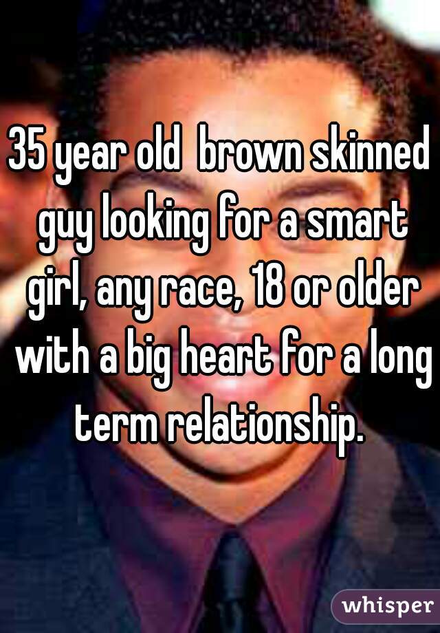 35 year old  brown skinned guy looking for a smart girl, any race, 18 or older with a big heart for a long term relationship. 