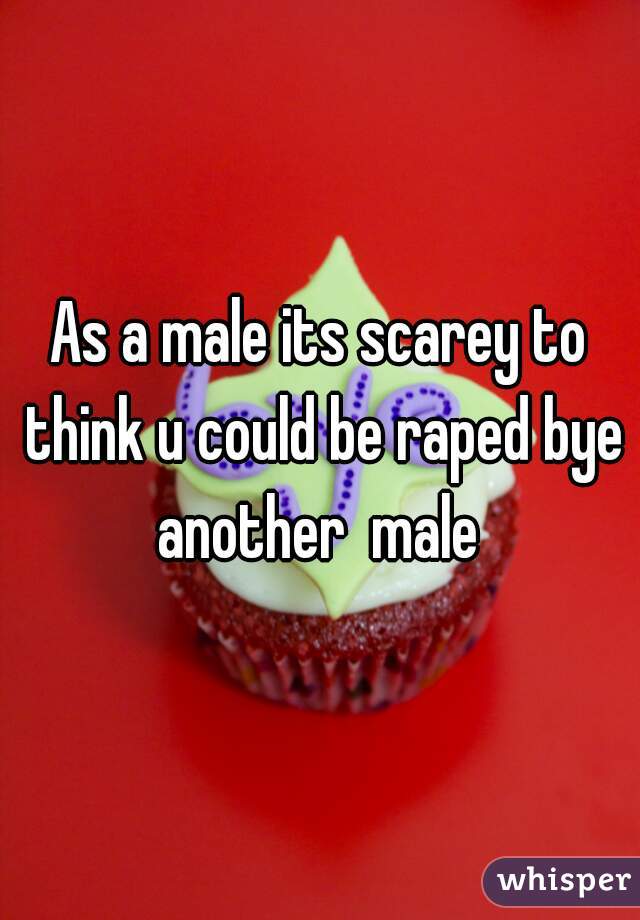 As a male its scarey to think u could be raped bye another  male 