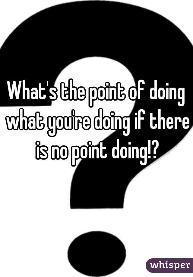 What's the point of doing what you're doing if there is no point doing!?