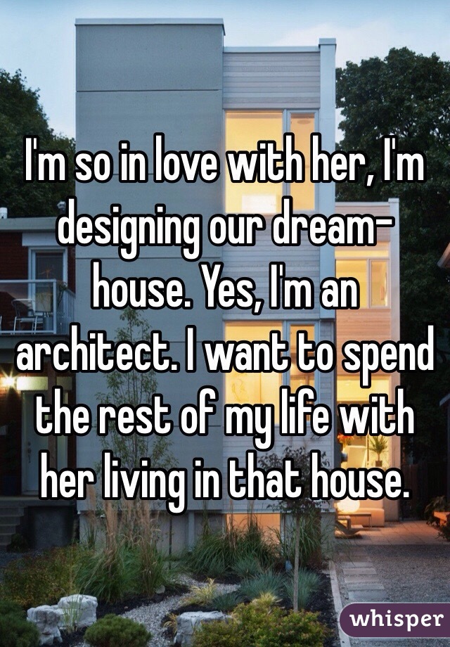 I'm so in love with her, I'm designing our dream-house. Yes, I'm an architect. I want to spend the rest of my life with her living in that house.