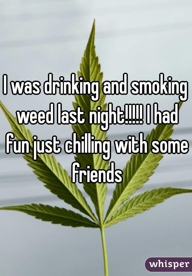 I was drinking and smoking weed last night!!!!! I had fun just chilling with some friends