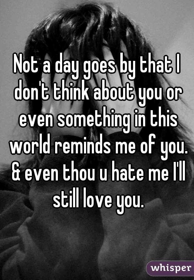 Not a day goes by that I don't think about you or even something in this world reminds me of you. & even thou u hate me I'll still love you.