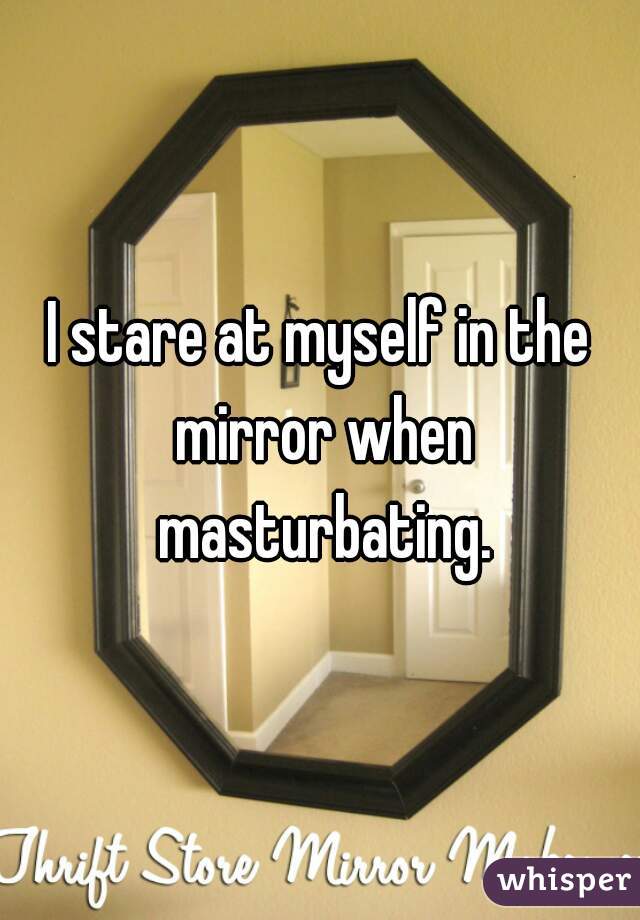 I stare at myself in the mirror when masturbating.