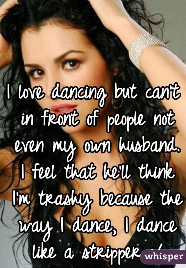 I love dancing but can't in front of people not even my own husband. I feel that he'll think I'm trashy because the way I dance, I dance like a stripper :/