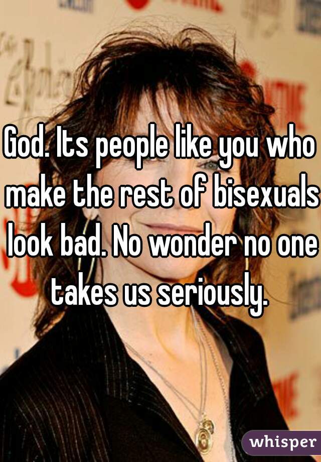 God. Its people like you who make the rest of bisexuals look bad. No wonder no one takes us seriously. 