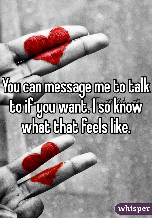 You can message me to talk to if you want. I so know what that feels like. 