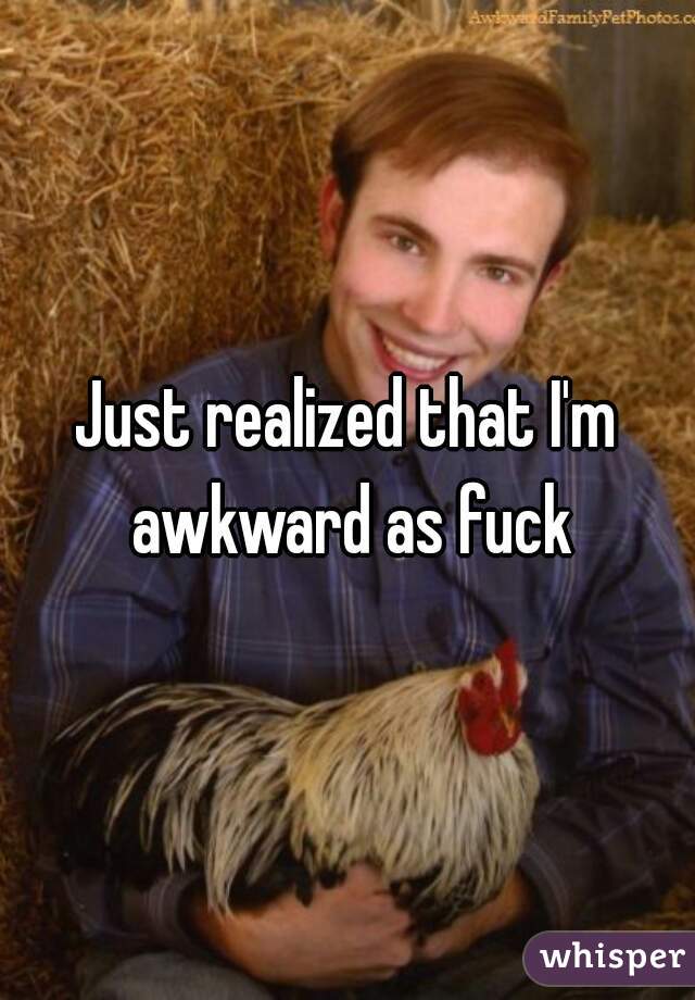 Just realized that I'm awkward as fuck